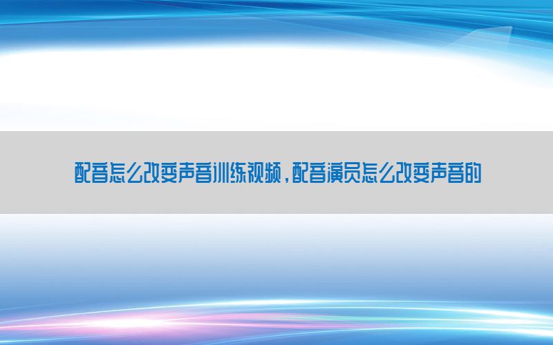 配音怎么改变声音训练视频，配音演员怎么改变声音的