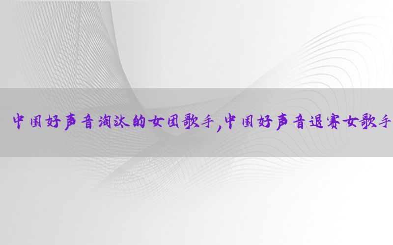 中国好声音淘汰的女团歌手，中国好声音退赛女歌手