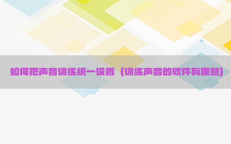 如何把声音训练统一设置（训练声音的软件有哪些）