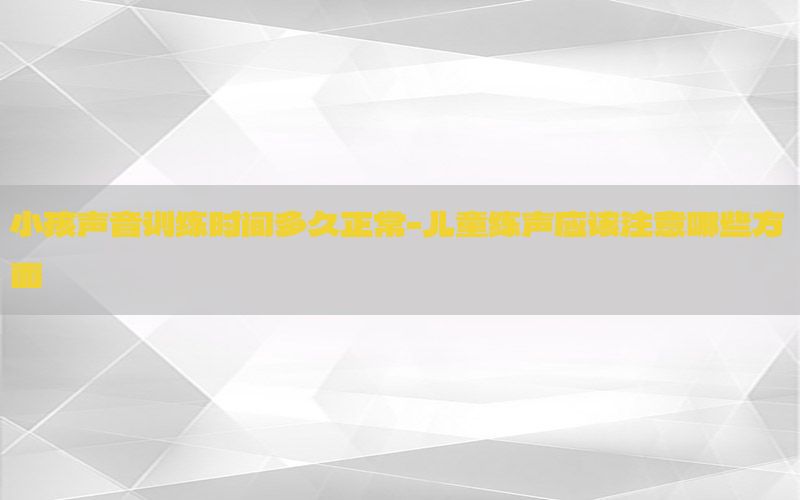 小孩声音训练时间多久正常-儿童练声应该注意哪些方面