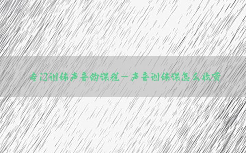 专门训练声音的课程-声音训练课怎么收费