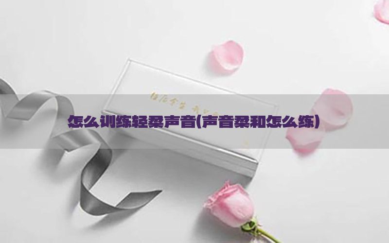 怎么训练轻柔声音（声音柔和怎么练）