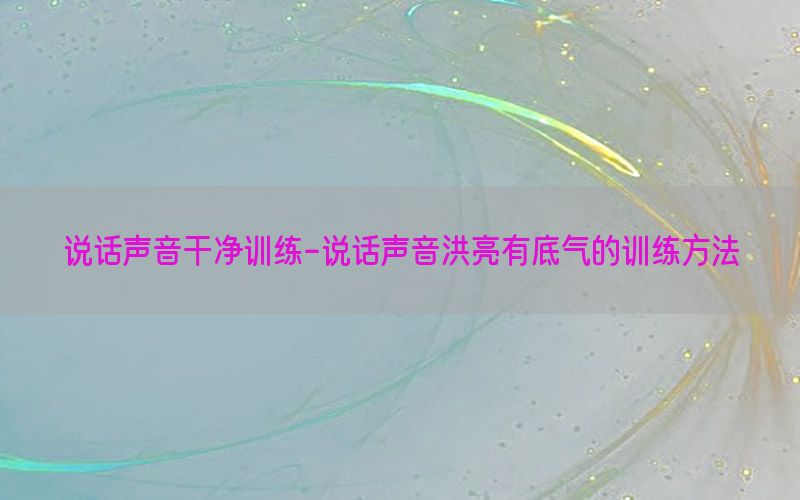 说话声音干净训练-说话声音洪亮有底气的训练方法