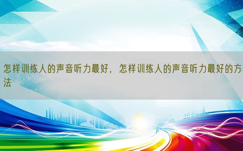 怎样训练人的声音听力最好，怎样训练人的声音听力最好的方法