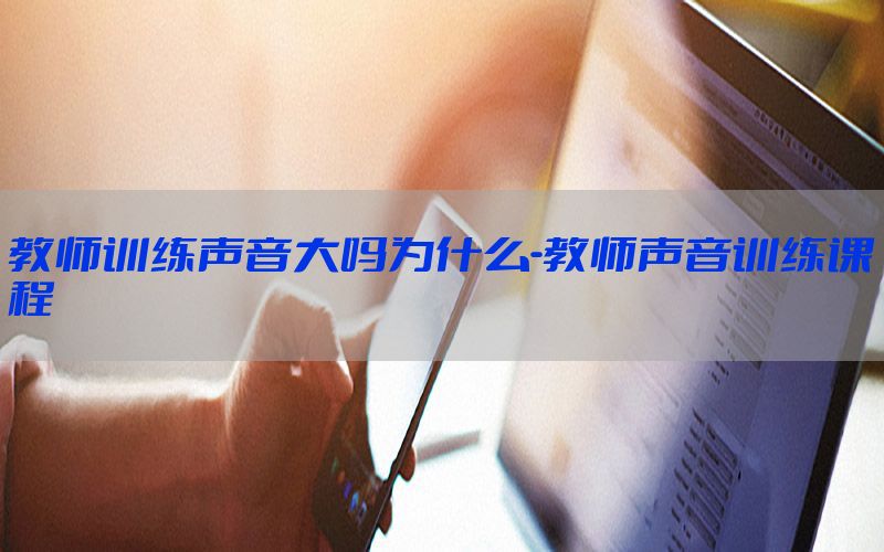 教师训练声音大吗为什么-教师声音训练课程