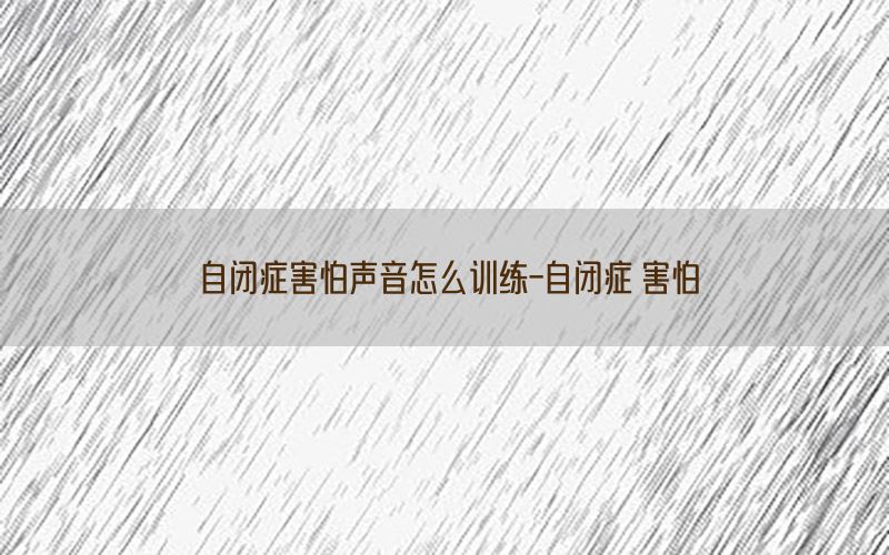 自闭症害怕声音怎么训练-自闭症 害怕